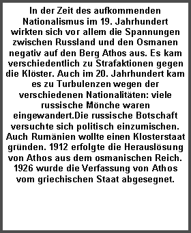 Textfeld: In der Zeit des aufkommenden Nationalismus im 19. Jahrhundert wirkten sich vor allem die Spannungen zwischen Russland und den Osmanen negativ auf den Berg Athos aus. Es kam verschiedentlich zu Strafaktionen gegen die Kl�ster. Auch im 20. Jahrhundert kam es zu Turbulenzen wegen der verschiedenen Nationalit�ten: viele russische M�nche waren eingewandert.Die russische Botschaft versuchte sich politisch einzumischen. Auch Rum�nien wollte einen Klosterstaat gr�nden. 1912 erfolgte die Herausl�sung von Athos aus dem osmanischen Reich. 1926 wurde die Verfassung von Athos vom griechischen Staat abgesegnet. 